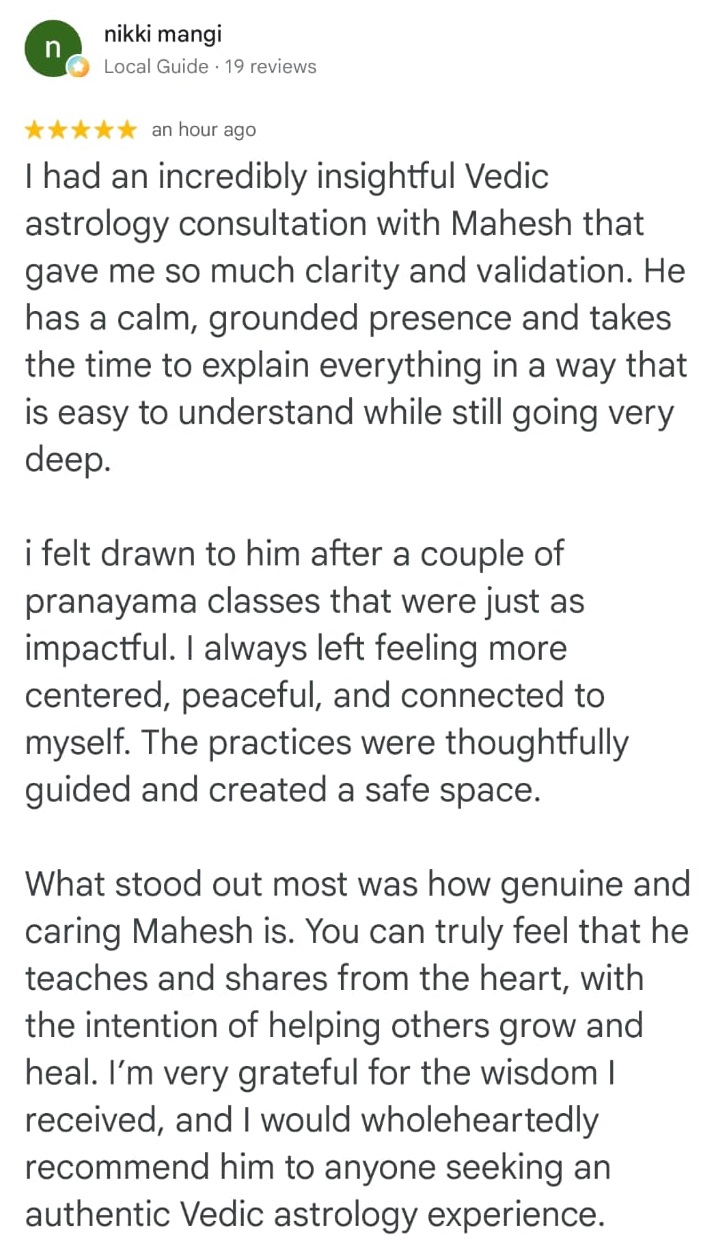 nikki mangi
Local Guide · 19 reviews

★★★★★ an hour ago

I had an incredibly insightful Vedic astrology consultation with Mahesh that gave me so much clarity and validation. He has a calm, grounded presence and takes the time to explain everything in a way that is easy to understand while still going very deep.

i felt drawn to him after a couple of pranayama classes that were just as impactful. I always left feeling more centered, peaceful, and connected to myself. The practices were thoughtfully guided and created a safe space.

What stood out most was how genuine and caring Mahesh is. You can truly feel that he teaches and shares from the heart, with the intention of helping others grow and heal. I’m very grateful for the wisdom I received, and I would wholeheartedly recommend him to anyone seeking an authentic Vedic astrology experience.